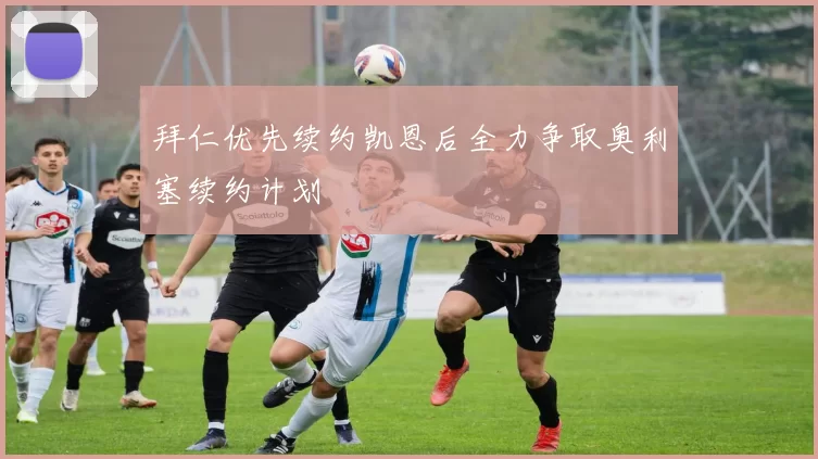 拜仁优先续约凯恩后全力争取奥利塞续约计划