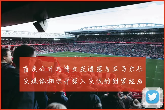 首度公开恋情女友透露与亚马尔社交媒体相识并深入交流的甜蜜经历
