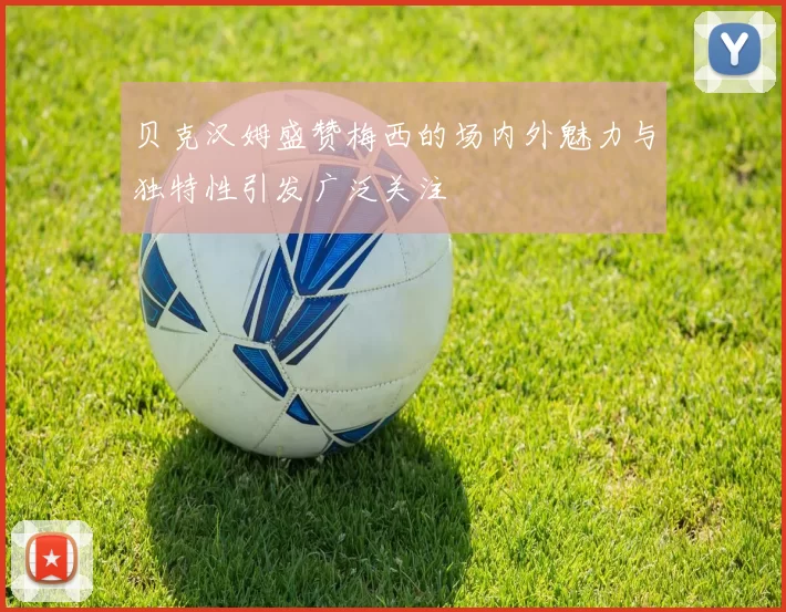 贝克汉姆盛赞梅西的场内外魅力与独特性引发广泛关注
